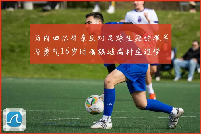 马内回忆母亲反对足球生涯的艰辛与勇气16岁时借钱逃离村庄追梦