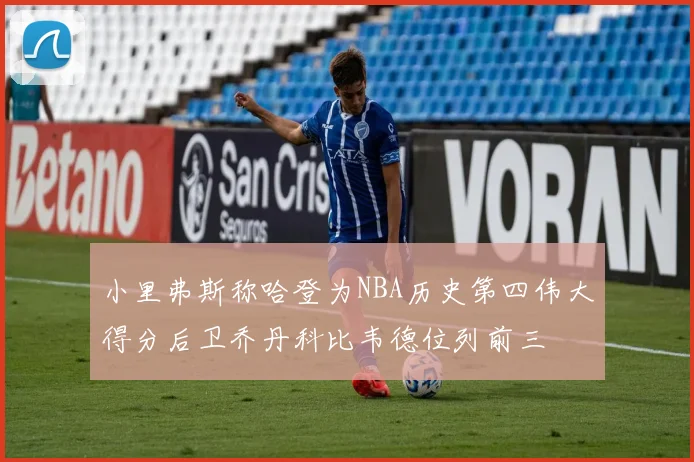 小里弗斯称哈登为NBA历史第四伟大得分后卫乔丹科比韦德位列前三