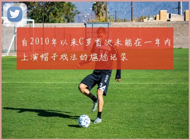 自2010年以来C罗首次未能在一年内上演帽子戏法的尴尬记录