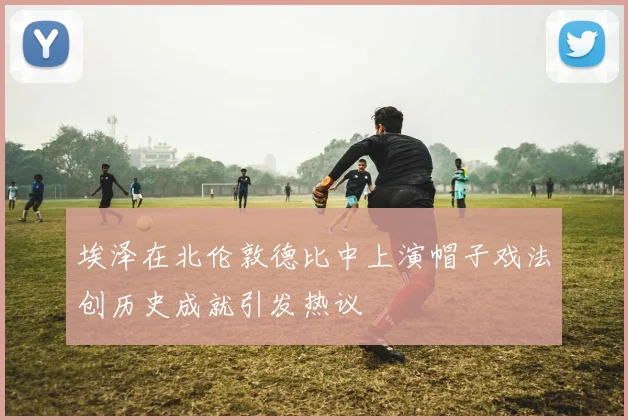 埃泽在北伦敦德比中上演帽子戏法创历史成就引发热议