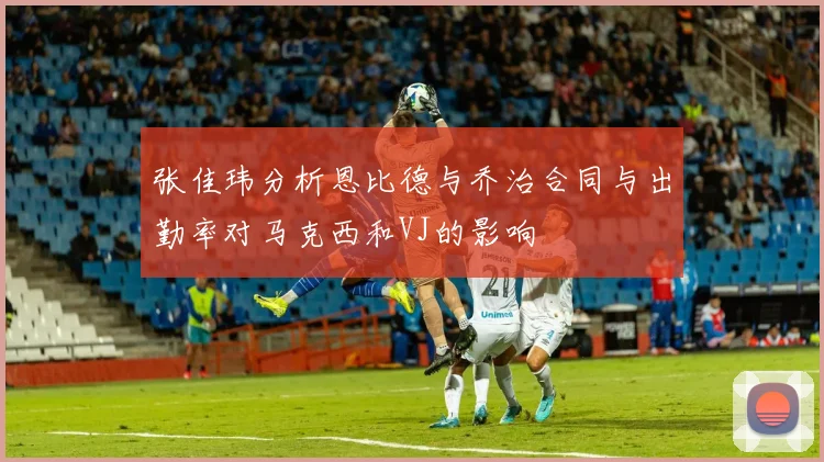张佳玮分析恩比德与乔治合同与出勤率对马克西和VJ的影响