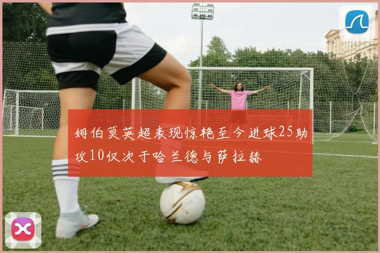 姆伯莫英超表现惊艳至今进球25助攻10仅次于哈兰德与萨拉赫