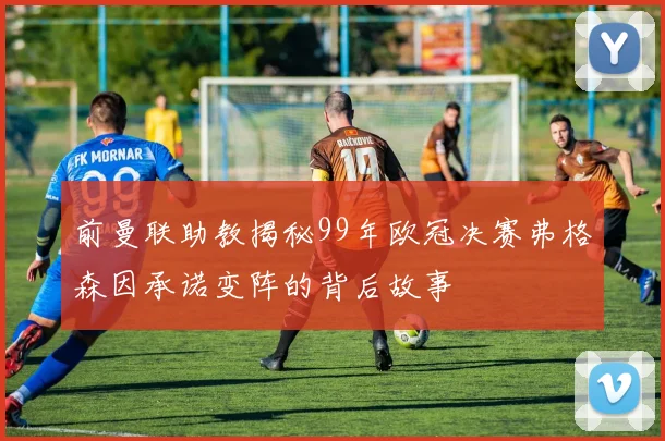 前曼联助教揭秘99年欧冠决赛弗格森因承诺变阵的背后故事