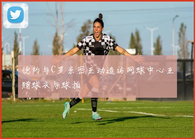 德约与C罗亲密互动造访网球中心互赠球衣与球拍