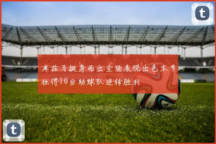 库兹马挺身而出全场表现出色末节独得10分助球队逆转胜利