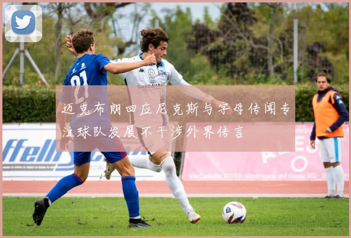 迈克布朗回应尼克斯与字母传闻专注球队发展不干涉外界传言