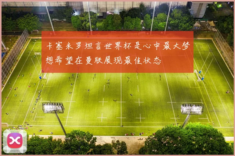卡塞米罗坦言世界杯是心中最大梦想希望在曼联展现最佳状态