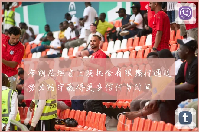 布朗尼坦言上场机会有限期待通过努力防守赢得更多信任与时间