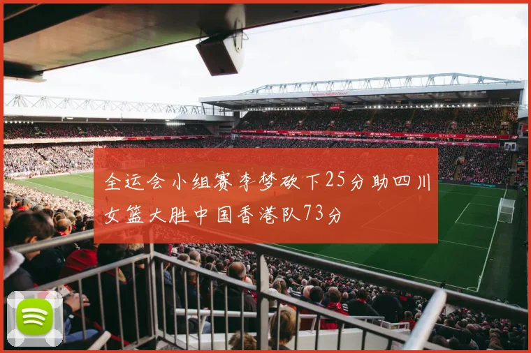 全运会小组赛李梦砍下25分助四川女篮大胜中国香港队73分