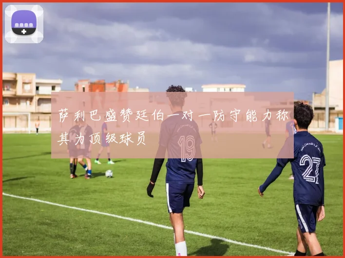 萨利巴盛赞廷伯一对一防守能力称其为顶级球员