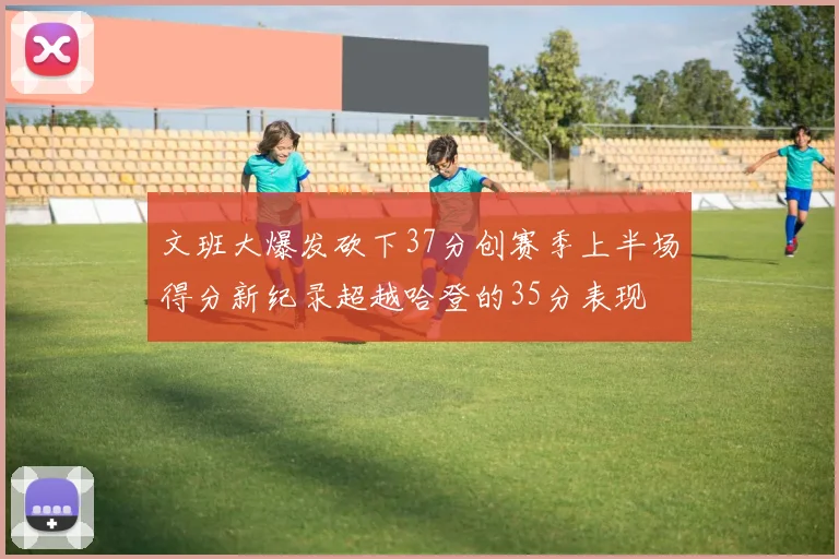文班大爆发砍下37分创赛季上半场得分新纪录超越哈登的35分表现