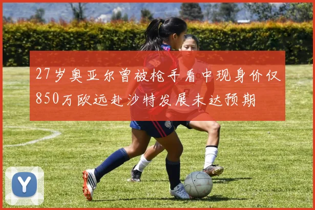 27岁奥亚尔曾被枪手看中现身价仅850万欧远赴沙特发展未达预期