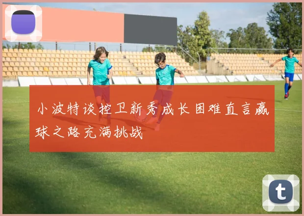 小波特谈控卫新秀成长困难直言赢球之路充满挑战