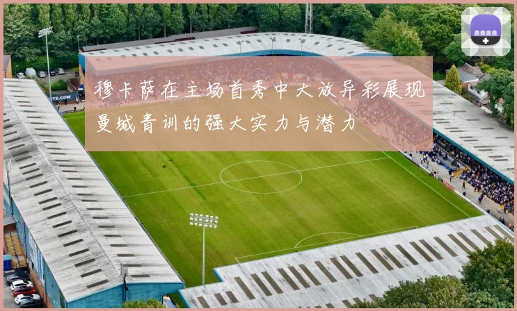 穆卡萨在主场首秀中大放异彩展现曼城青训的强大实力与潜力
