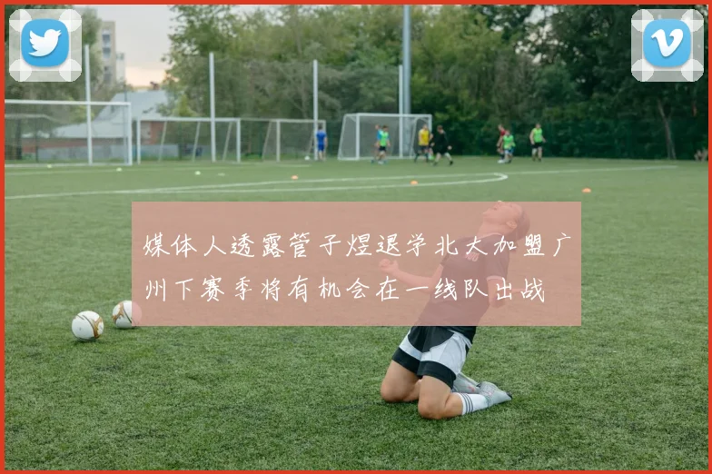 媒体人透露管子煜退学北大加盟广州下赛季将有机会在一线队出战