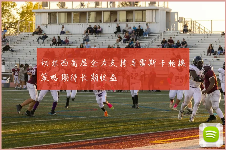 切尔西高层全力支持马雷斯卡轮换策略期待长期收益