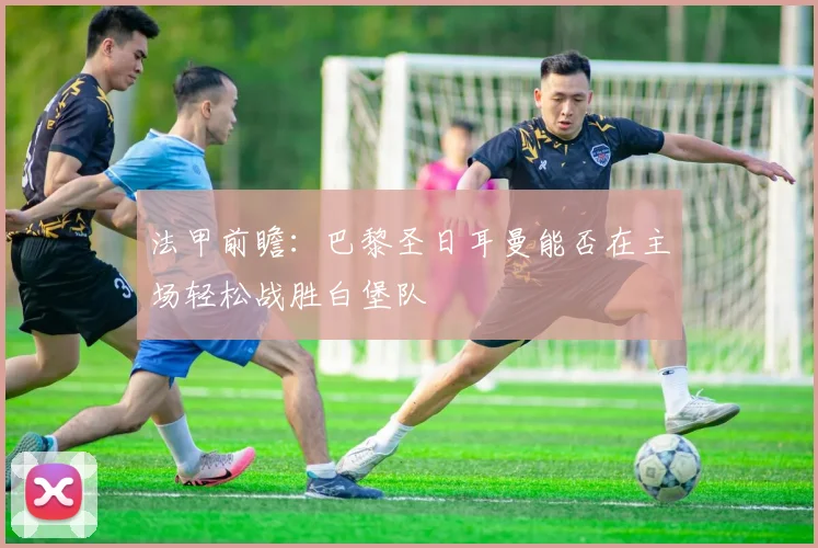 法甲前瞻：巴黎圣日耳曼能否在主场轻松战胜白堡队