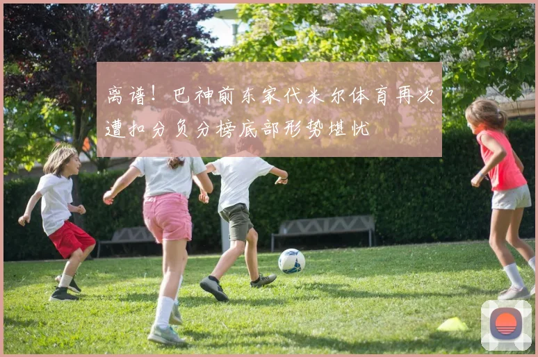 离谱！巴神前东家代米尔体育再次遭扣分负分榜底部形势堪忧