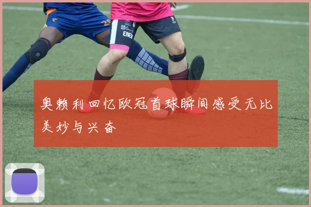 奥赖利回忆欧冠首球瞬间感受无比美妙与兴奋