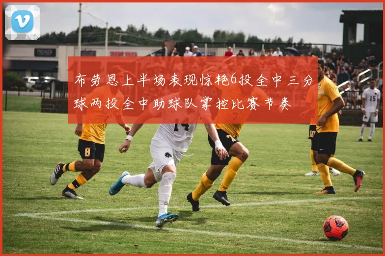 布劳恩上半场表现惊艳6投全中三分球两投全中助球队掌控比赛节奏